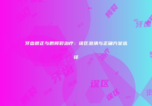 牙齿矫正与唇腭裂治疗：误区澄清与正确方案选择