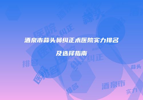 酒泉市蒜头鼻纠正术医院实力排名及选择指南