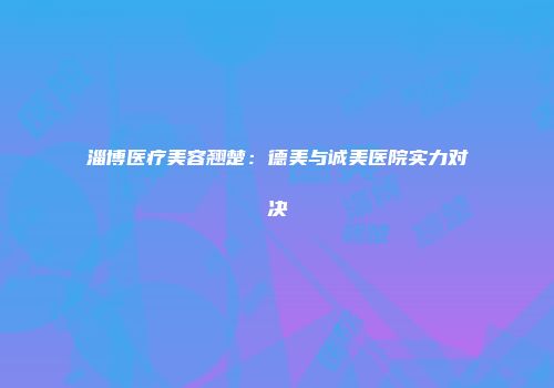 淄博医疗美容翘楚：德美与诚美医院实力对决