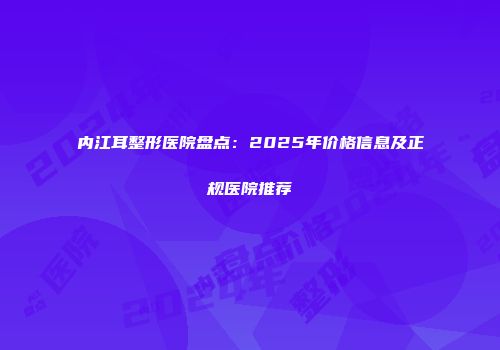 内江耳整形医院盘点：2025年价格信息及正规医院推荐
