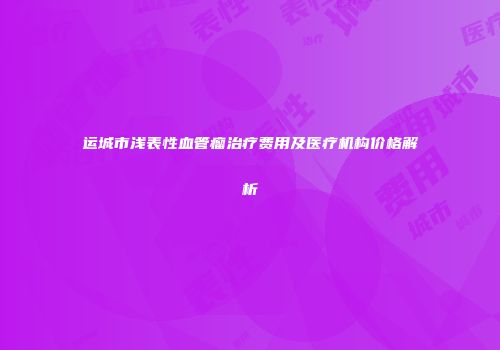 运城市浅表性血管瘤治疗费用及医疗机构价格解析