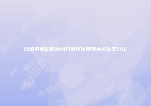 白山市波尿酸太阳穴填充医院推荐及医生介绍