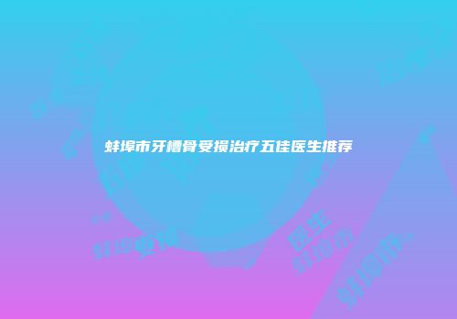 蚌埠市牙槽骨受损治疗五佳医生推荐