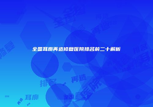 全国耳廓再造修复医院排名前二十解析