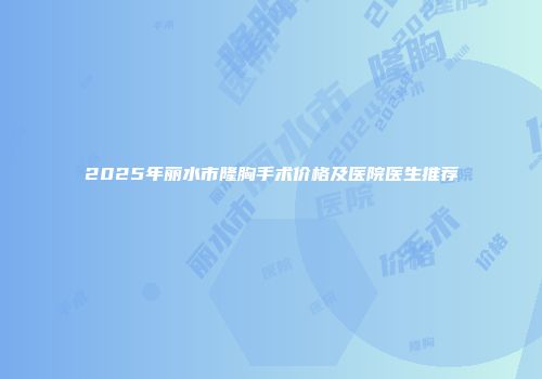 2025年丽水市隆胸手术价格及医院医生推荐