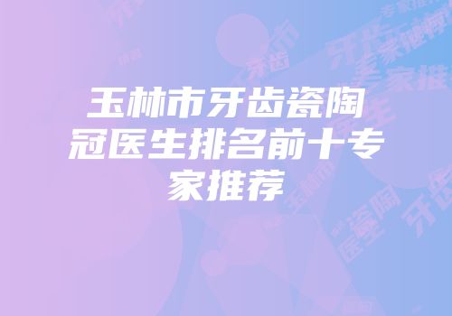 玉林市牙齿瓷陶冠医生排名前十专家推荐
