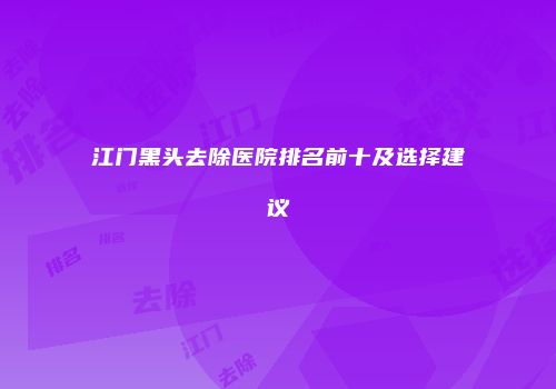 江门黑头去除医院排名前十及选择建议