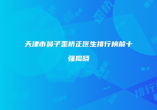 天津市鼻子歪桥正医生排行榜前十强揭晓