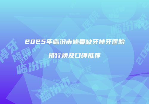 2025年临汾市修复缺牙掉牙医院排行榜及口碑推荐
