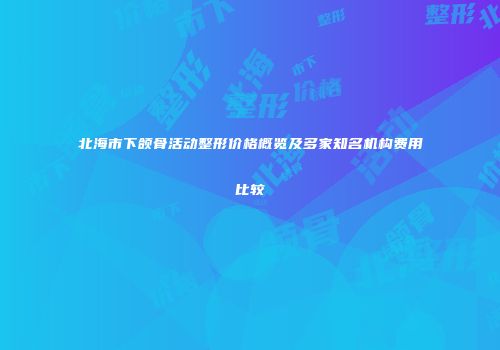 北海市下颌骨活动整形价格概览及多家知名机构费用比较