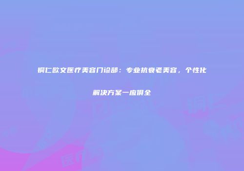 铜仁欧文医疗美容门诊部：专业抗衰老美容，个性化解决方案一应俱全
