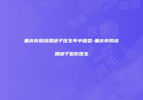 重庆市脱络腮胡子医生年中复盘-重庆市脱络腮胡子整形医生