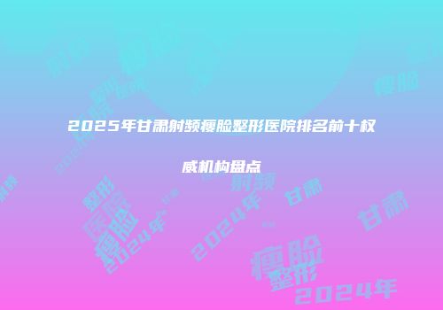 2025年甘肃射频瘦脸整形医院排名前十权威机构盘点