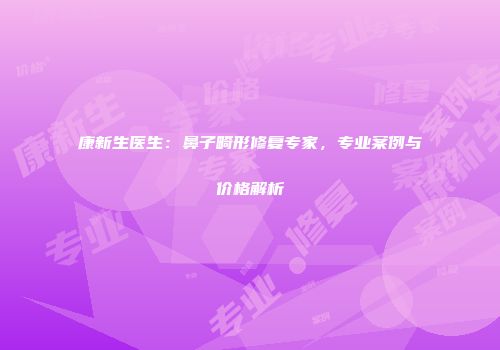 康新生医生：鼻子畸形修复专家，专业案例与价格解析