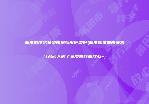 莆田市皮秒祛皱哪里整形医院好(莆田辉荣整形美容门诊部大牌子资质各方面放心~)