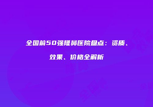 全国前50强隆鼻医院盘点：资质、效果、价格全解析