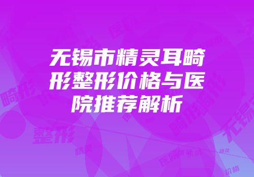 无锡市精灵耳畸形整形价格与医院推荐解析
