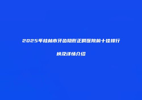 2025年桂林市牙齿隐形正畸医院前十佳排行榜及详情介绍