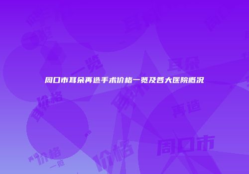 周口市耳朵再造手术价格一览及各大医院概况