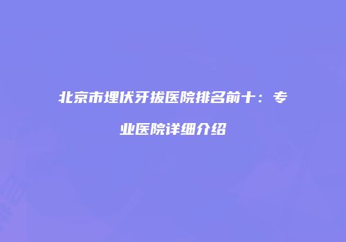 北京市埋伏牙拔医院排名前十：专业医院详细介绍