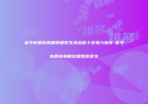 金华市唇裂鼻畸修复医生排名前十佳强力推荐-金华市唇裂鼻畸修复整形医生