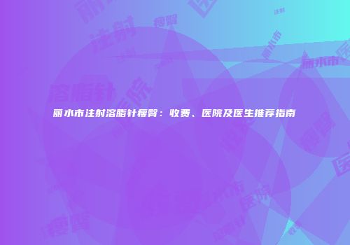 丽水市注射溶脂针瘦臀：收费、医院及医生推荐指南