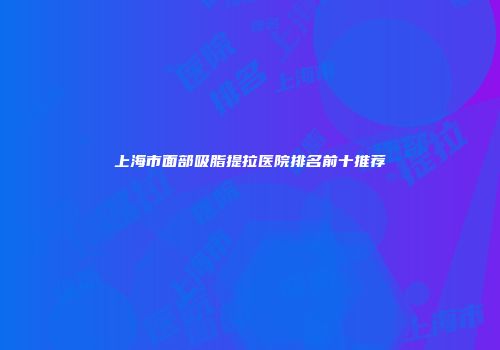 上海市面部吸脂提拉医院排名前十推荐