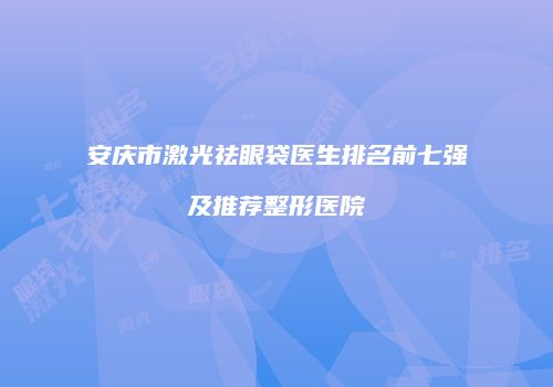 安庆市激光祛眼袋医生排名前七强及推荐整形医院