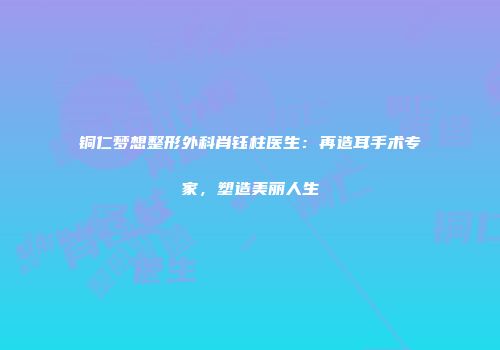 铜仁梦想整形外科肖钰柱医生：再造耳手术专家，塑造美丽人生