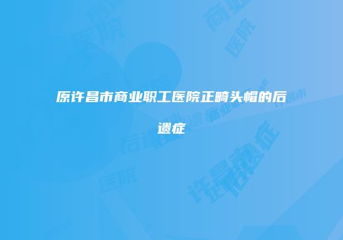 原许昌市商业职工医院正畸头帽的后遗症
