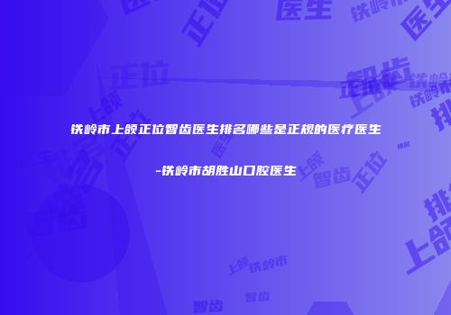 铁岭市上颌正位智齿医生排名哪些是正规的医疗医生-铁岭市胡胜山口腔医生