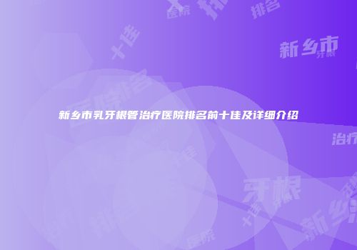 新乡市乳牙根管治疗医院排名前十佳及详细介绍