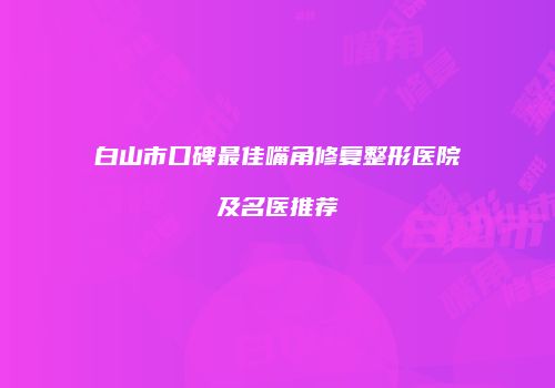 白山市口碑最佳嘴角修复整形医院及名医推荐