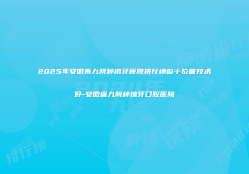 2025年安徽省九院种植牙医院排行榜前十位谁技术好-安徽省九院种植牙口腔医院