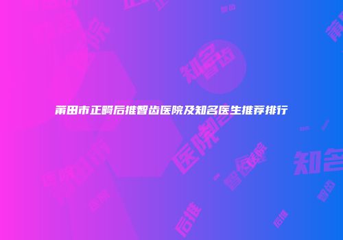 莆田市正畸后推智齿医院及知名医生推荐排行