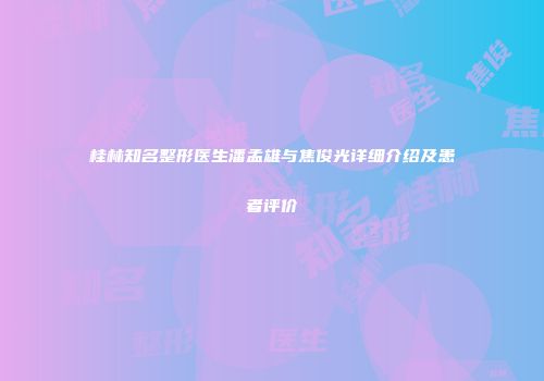 桂林知名整形医生潘孟雄与焦俊光详细介绍及患者评价