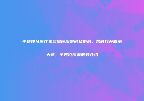 平煤神马医疗集团总医院整形烧伤科：跨时代开眼角大师，全方位医美服务介绍