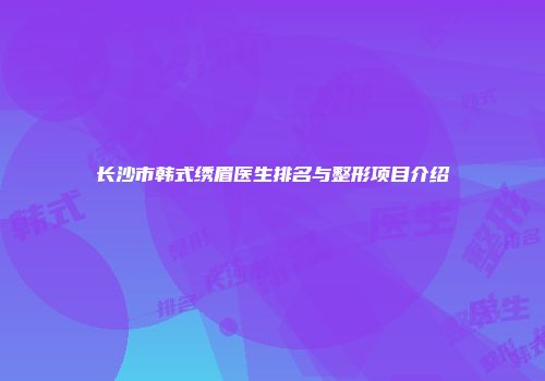 长沙市韩式绣眉医生排名与整形项目介绍