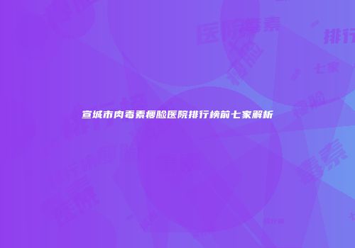 宣城市肉毒素瘦脸医院排行榜前七家解析