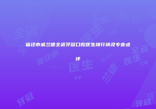 宿迁市威兰德全瓷牙冠口腔医生排行榜及专业点评