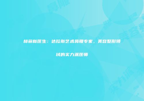 赫丽新医生：达拉斯艺术鼻雕专家，美容整形领域的实力派医师