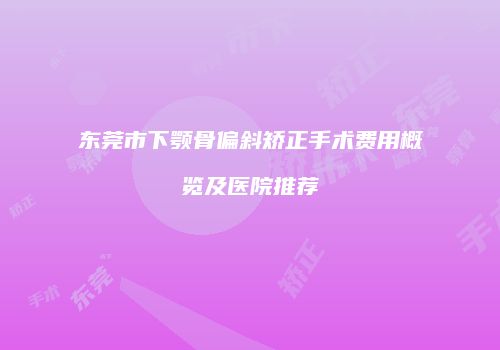 东莞市下颚骨偏斜矫正手术费用概览及医院推荐
