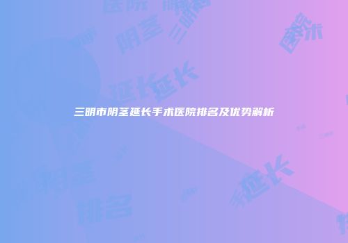 三明市阴茎延长手术医院排名及优势解析