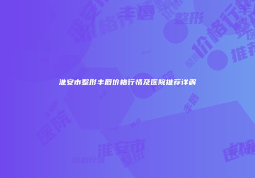 淮安市整形丰唇价格行情及医院推荐详解