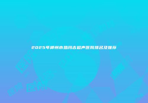 2025年柳州市热玛吉超声医院排名及推荐