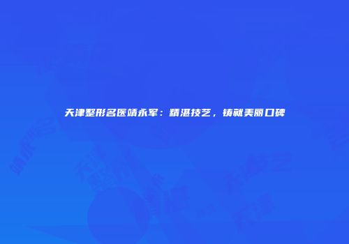 天津整形名医靖永军：精湛技艺，铸就美丽口碑