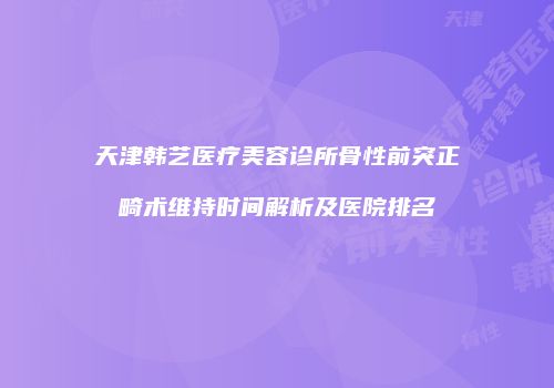 天津韩艺医疗美容诊所骨性前突正畸术维持时间解析及医院排名