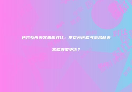 延吉整形美容机构对比：李京云医院与董昌林美容院哪家更优？