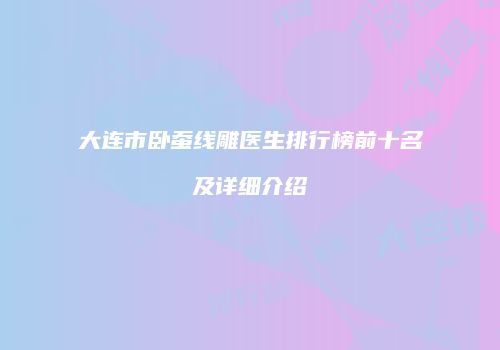 大连市卧蚕线雕医生排行榜前十名及详细介绍