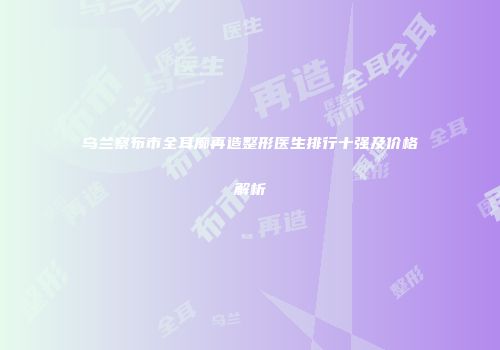 乌兰察布市全耳廓再造整形医生排行十强及价格解析